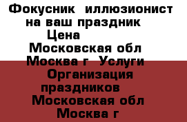 Фокусник -иллюзионист на ваш праздник! › Цена ­ 15 000 - Московская обл., Москва г. Услуги » Организация праздников   . Московская обл.,Москва г.